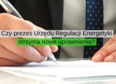 Czy prezes Urzędu Regulacji Energetyki otrzyma nowe uprawnienia
