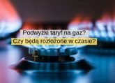 Podwyżki taryf na gaz Czy będą rozłożone w czasie